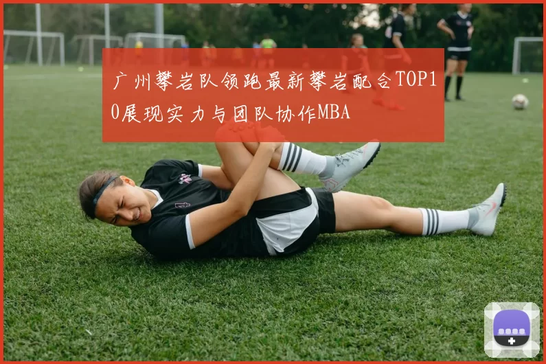 广州攀岩队领跑最新攀岩配合TOP10展现实力与团队协作MBA
