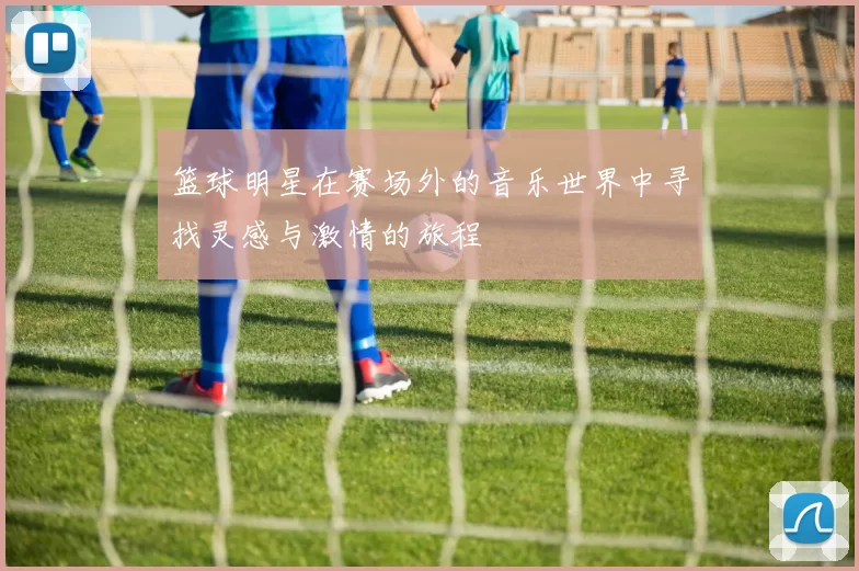 篮球明星在赛场外的音乐世界中寻找灵感与激情的旅程