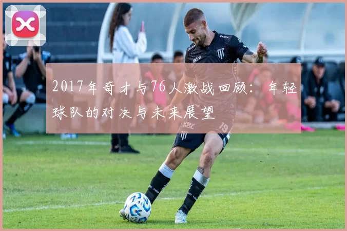 2017年奇才与76人激战回顾：年轻球队的对决与未来展望