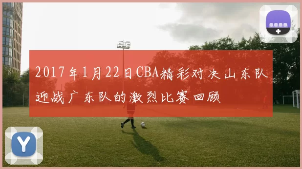2017年1月22日CBA精彩对决山东队迎战广东队的激烈比赛回顾