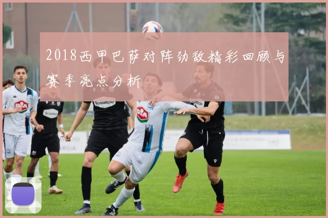 2018西甲巴萨对阵劲敌精彩回顾与赛季亮点分析
