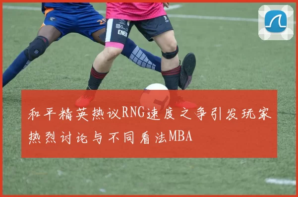 和平精英热议RNG速度之争引发玩家热烈讨论与不同看法MBA