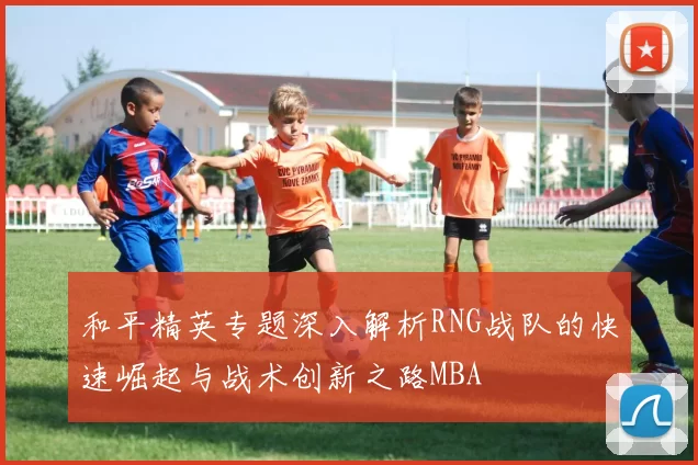 和平精英专题深入解析RNG战队的快速崛起与战术创新之路MBA