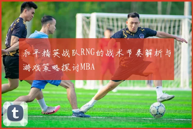 和平精英战队RNG的战术节奏解析与游戏策略探讨MBA