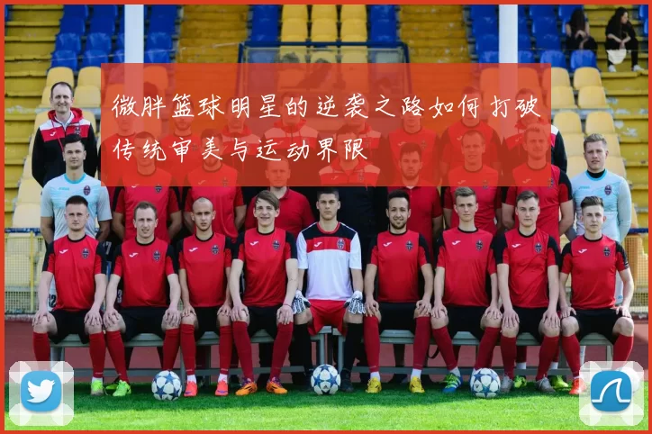 微胖篮球明星的逆袭之路如何打破传统审美与运动界限