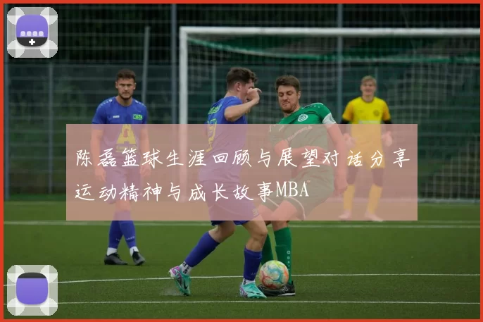 陈磊篮球生涯回顾与展望对话分享运动精神与成长故事MBA