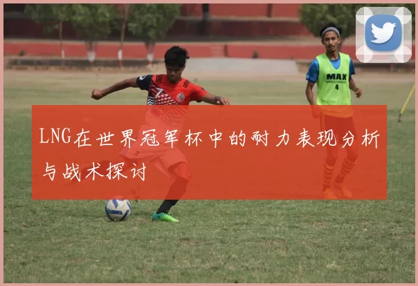 LNG在世界冠军杯中的耐力表现分析与战术探讨