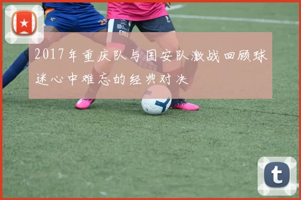 2017年重庆队与国安队激战回顾球迷心中难忘的经典对决